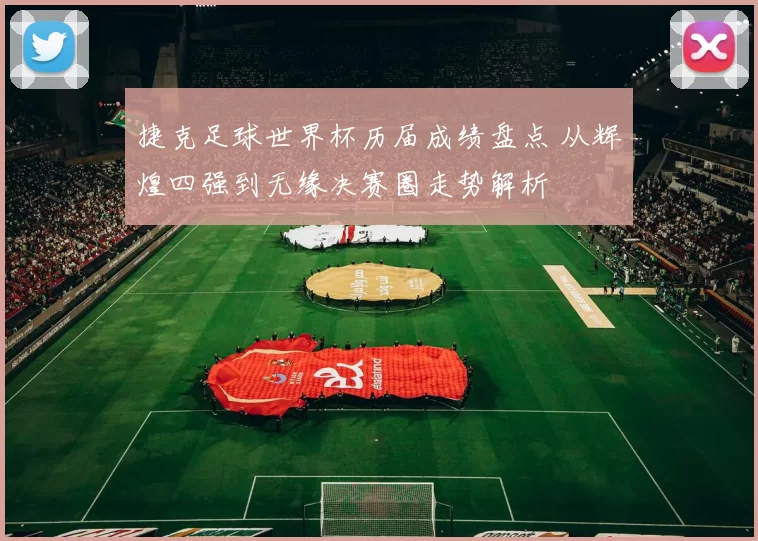 捷克足球世界杯历届成绩盘点 从辉煌四强到无缘决赛圈走势解析