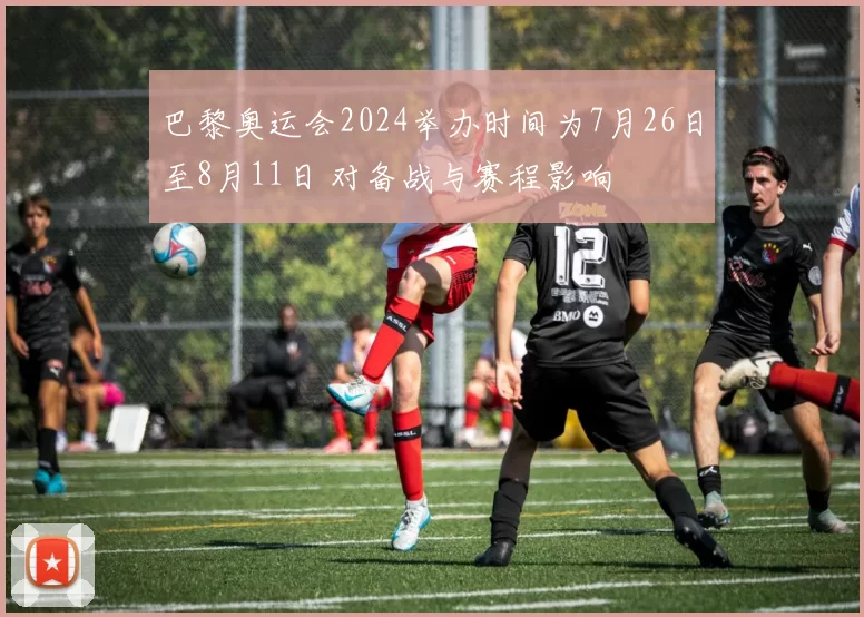 巴黎奥运会2024举办时间为7月26日至8月11日 对备战与赛程影响