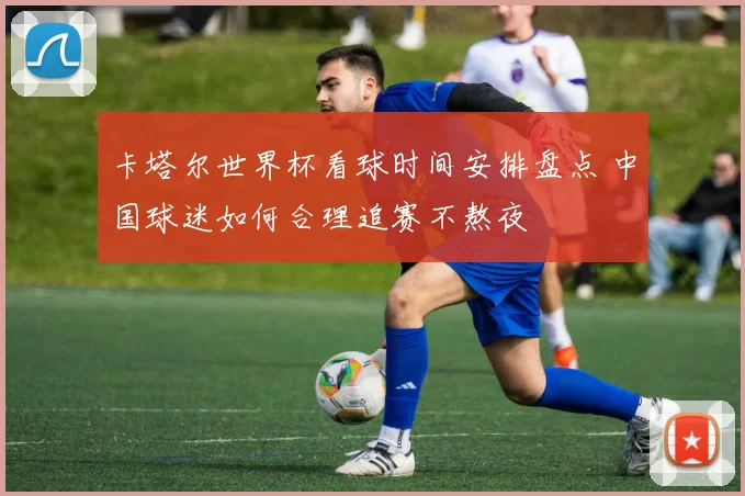 卡塔尔世界杯看球时间安排盘点 中国球迷如何合理追赛不熬夜