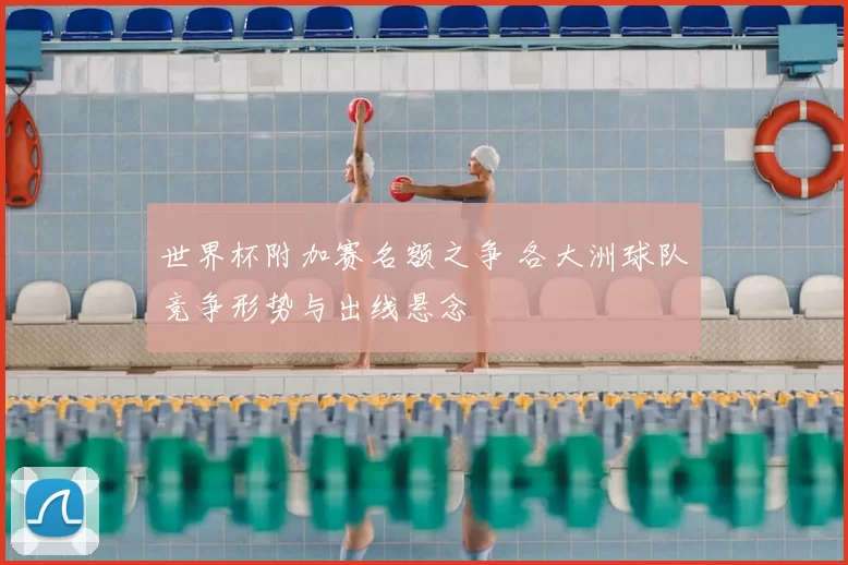 世界杯附加赛名额之争 各大洲球队竞争形势与出线悬念