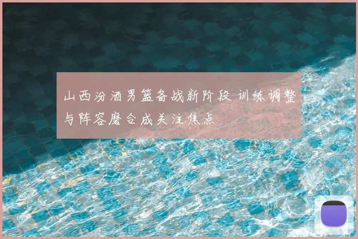 山西汾酒男篮备战新阶段 训练调整与阵容磨合成关注焦点