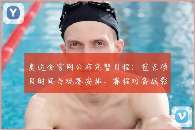 奥运会官网公布完整日程：重点项目时间与观赛安排、赛程对备战影响解读