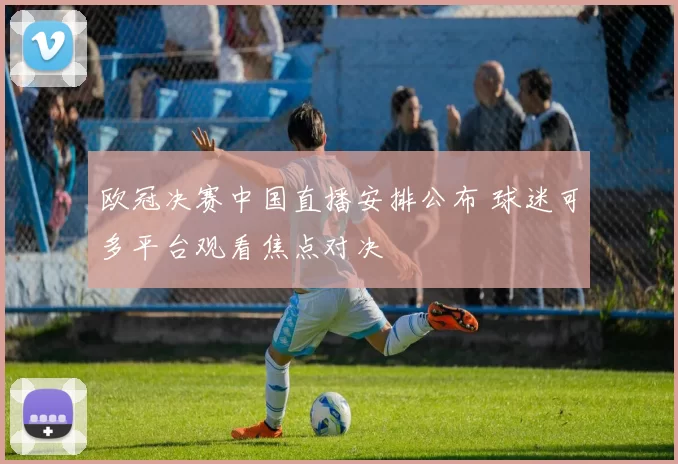 欧冠决赛中国直播安排公布 球迷可多平台观看焦点对决