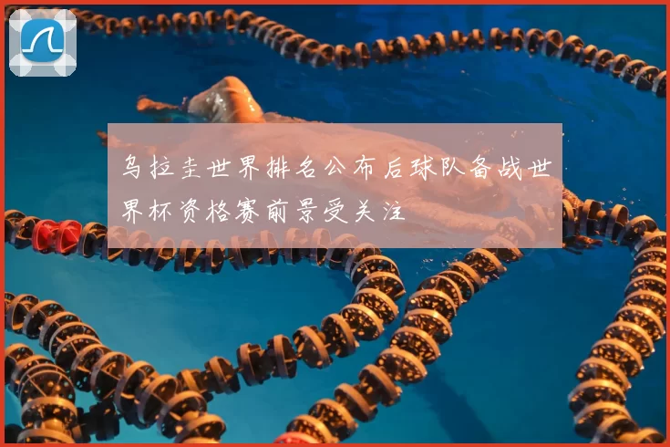 乌拉圭世界排名公布后球队备战世界杯资格赛前景受关注