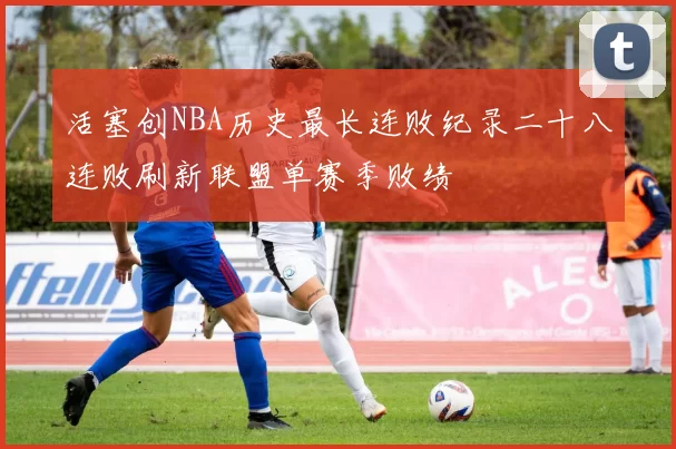 活塞创NBA历史最长连败纪录二十八连败刷新联盟单赛季败绩