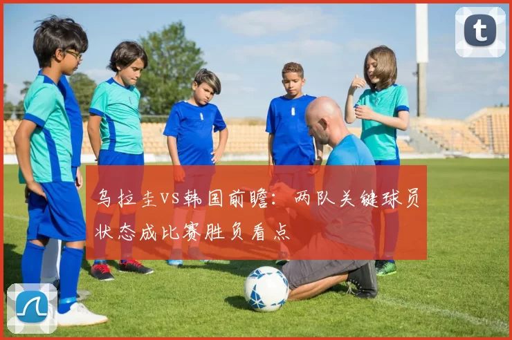 乌拉圭vs韩国前瞻：两队关键球员状态成比赛胜负看点