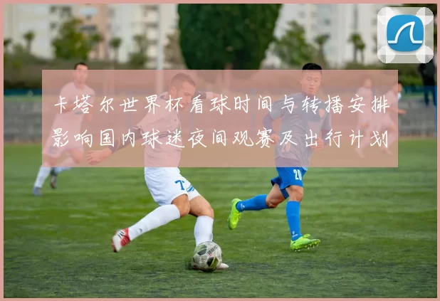 卡塔尔世界杯看球时间与转播安排影响国内球迷夜间观赛及出行计划