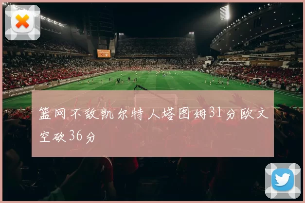 篮网不敌凯尔特人塔图姆31分欧文空砍36分