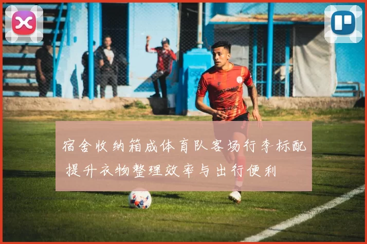 宿舍收纳箱成体育队客场行李标配 提升衣物整理效率与出行便利