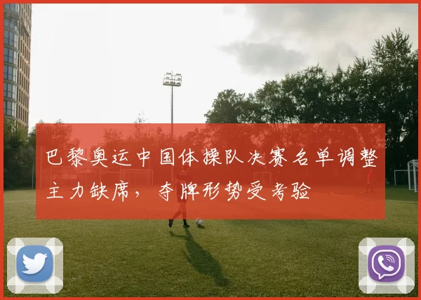 巴黎奥运中国体操队决赛名单调整主力缺席，夺牌形势受考验