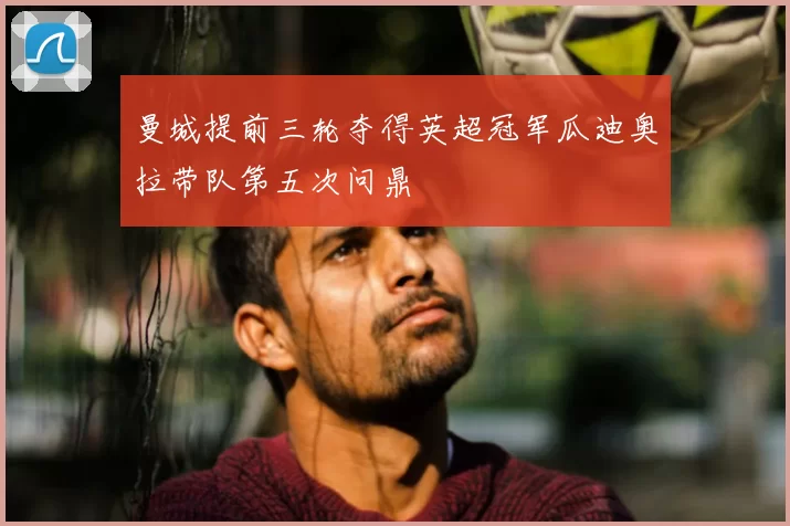 曼城提前三轮夺得英超冠军瓜迪奥拉带队第五次问鼎