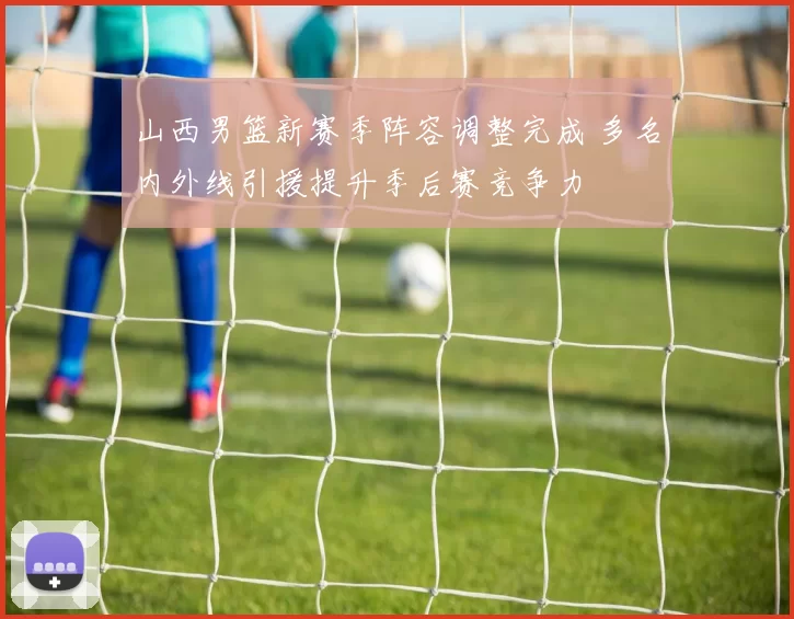山西男篮新赛季阵容调整完成 多名内外线引援提升季后赛竞争力