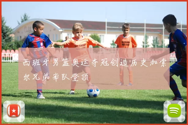 西班牙男篮奥运夺冠创造历史加索尔兄弟率队登顶