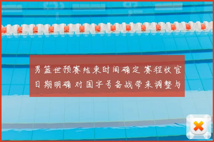 男篮世预赛结束时间确定 赛程收官日期明确 对国字号备战带来调整与看点