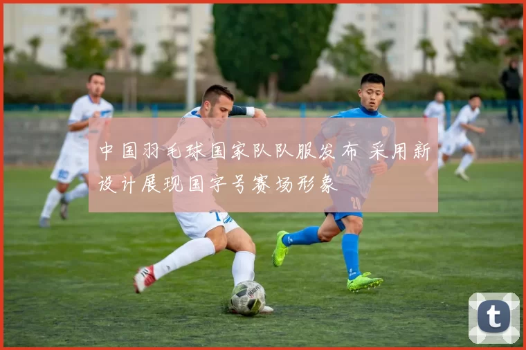 中国羽毛球国家队队服发布 采用新设计展现国字号赛场形象