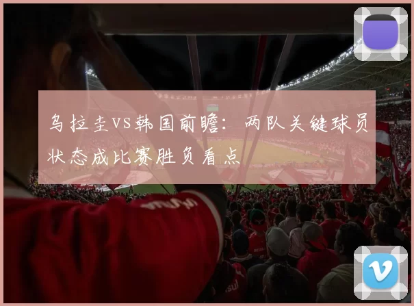 乌拉圭vs韩国前瞻：两队关键球员状态成比赛胜负看点