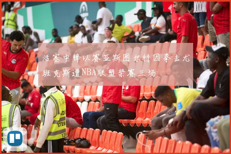 活塞中锋以赛亚斯图尔特因拳击尤班克斯遭NBA联盟禁赛三场