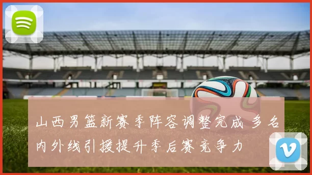 山西男篮新赛季阵容调整完成 多名内外线引援提升季后赛竞争力