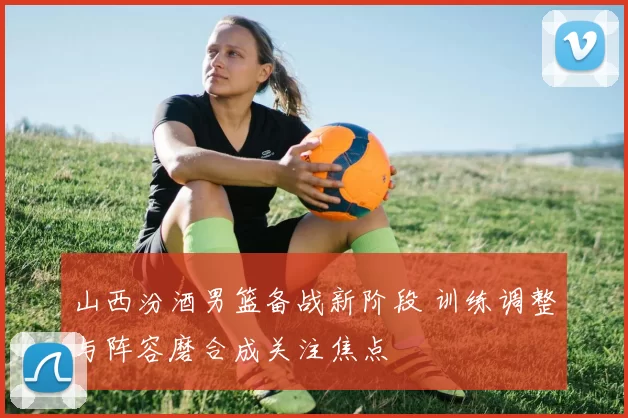 山西汾酒男篮备战新阶段 训练调整与阵容磨合成关注焦点