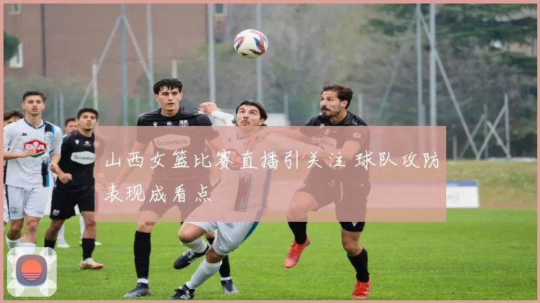 山西女篮比赛直播引关注 球队攻防表现成看点