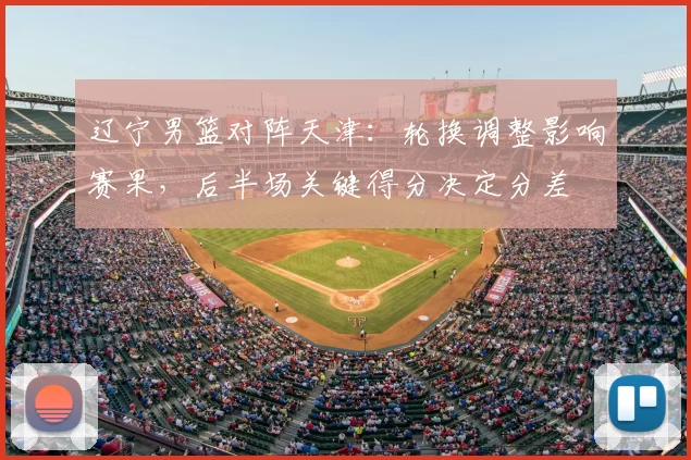 辽宁男篮对阵天津:轮换调整影响赛果,后半场关键得分决定分差