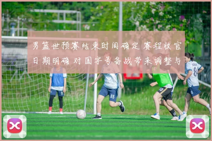 男篮世预赛结束时间确定 赛程收官日期明确 对国字号备战带来调整与看点