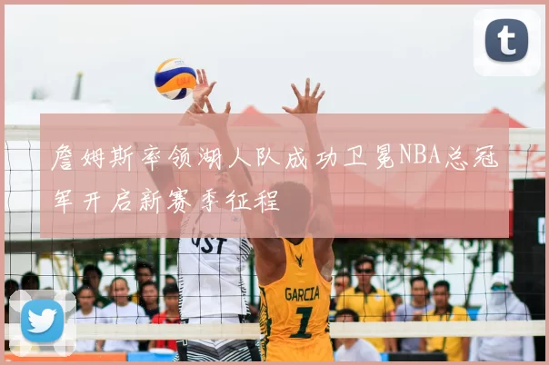 詹姆斯率领湖人队成功卫冕NBA总冠军开启新赛季征程