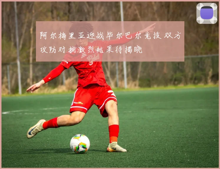 阿尔梅里亚迎战毕尔巴尔竞技 双方攻防对抗激烈结果待揭晓