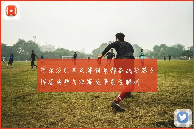 阿尔沙巴布足球俱乐部备战新赛季阵容调整与联赛竞争前景解析