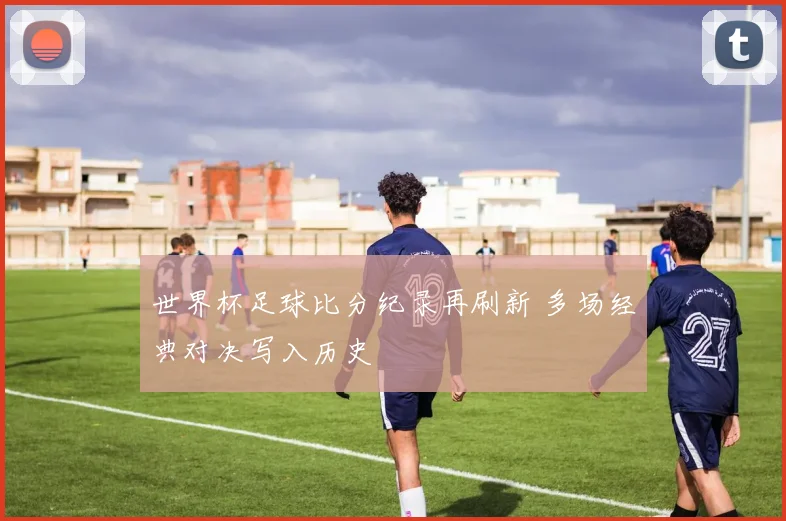 世界杯足球比分纪录再刷新 多场经典对决写入历史