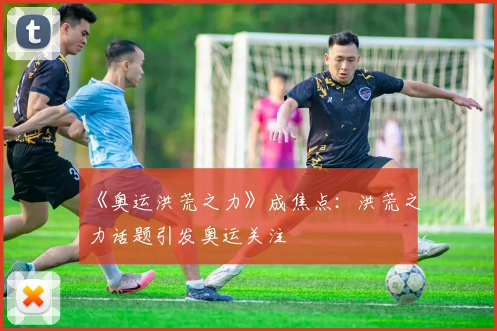 《奥运洪荒之力》成焦点:洪荒之力话题引发奥运关注