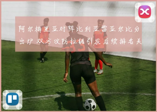 阿尔梅里亚对阵比利亚雷亚尔比分出炉 双方攻防拉锯引发后续排名关注