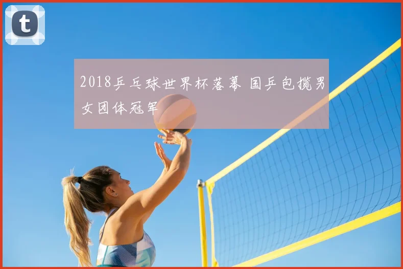 2018乒乓球世界杯落幕 国乒包揽男女团体冠军