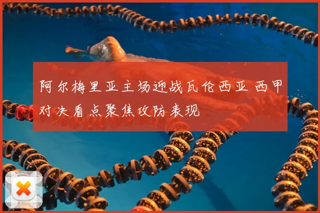 阿尔梅里亚主场迎战瓦伦西亚 西甲对决看点聚焦攻防表现