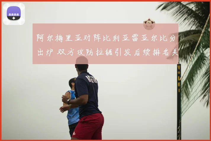 阿尔梅里亚对阵比利亚雷亚尔比分出炉 双方攻防拉锯引发后续排名关注
