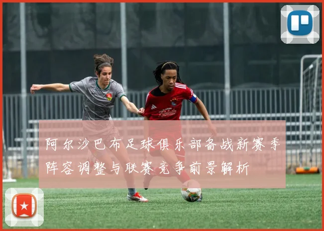 阿尔沙巴布足球俱乐部备战新赛季阵容调整与联赛竞争前景解析