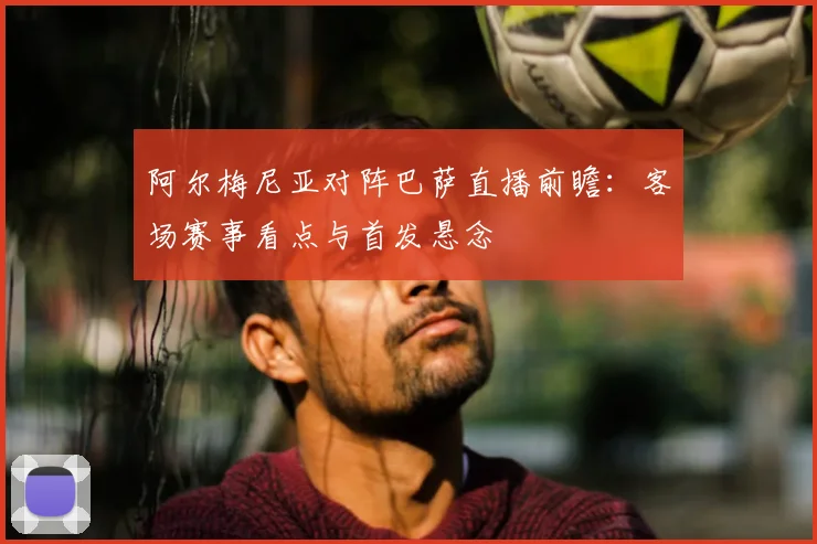 阿尔梅尼亚对阵巴萨直播前瞻：客场赛事看点与首发悬念