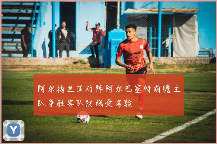 阿尔梅里亚对阵阿尔巴塞特前瞻主队争胜客队防线受考验