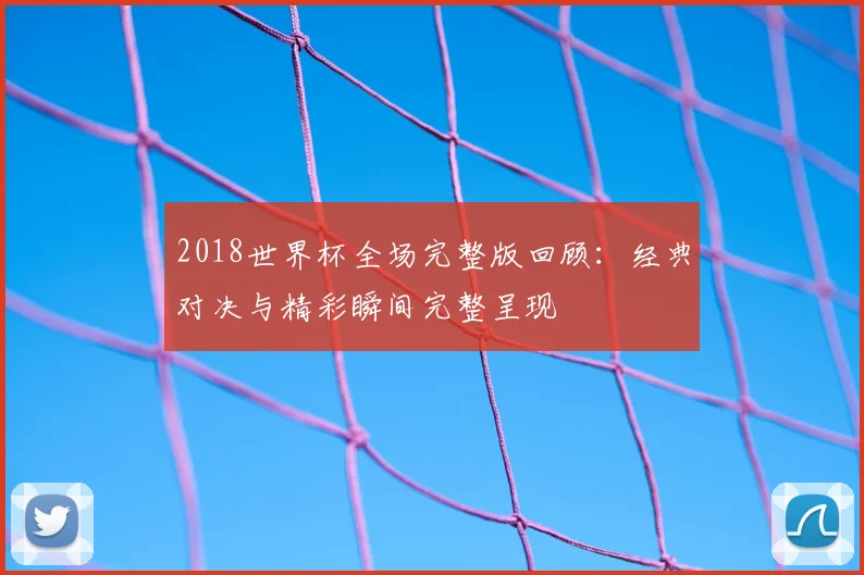 2018世界杯全场完整版回顾:经典对决与精彩瞬间完整呈现